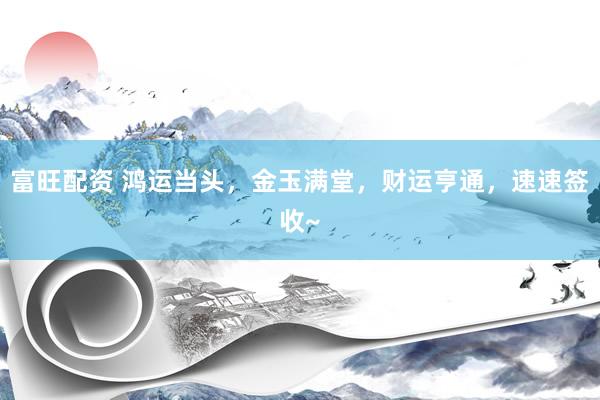 富旺配资 鸿运当头，金玉满堂，财运亨通，速速签收~