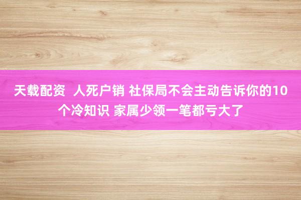 天载配资  人死户销 社保局不会主动告诉你的10个冷知识 家属少领一笔都亏大了