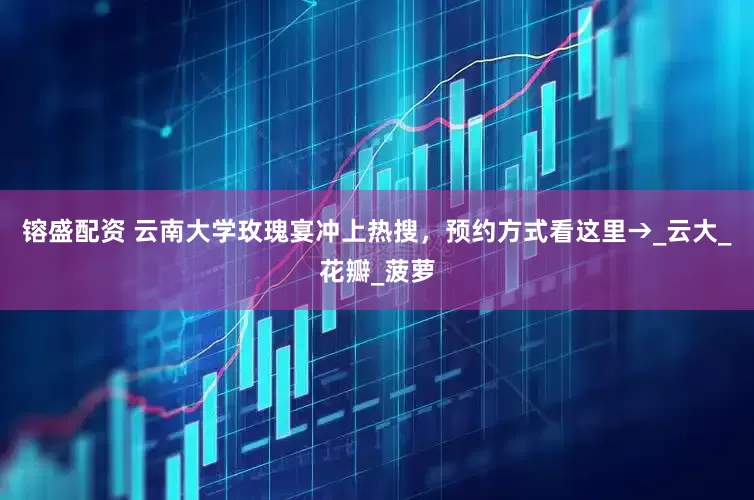 镕盛配资 云南大学玫瑰宴冲上热搜，预约方式看这里→_云大_花瓣_菠萝
