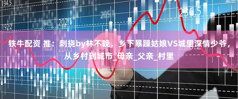 铁牛配资 推：刺挠by林不晚，乡下暴躁姑娘VS城里深情少爷，从乡村到城市_母亲_父亲_村里