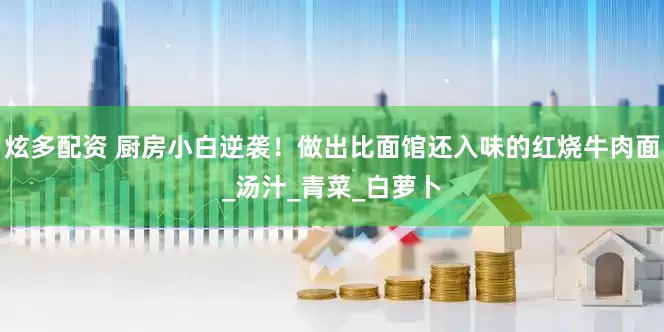 炫多配资 厨房小白逆袭！做出比面馆还入味的红烧牛肉面_汤汁_青菜_白萝卜