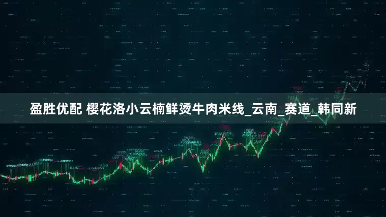 盈胜优配 樱花洛小云楠鲜烫牛肉米线_云南_赛道_韩同新