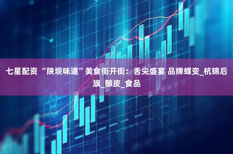 七星配资 “陕坝味道”美食街开街：舌尖盛宴 品牌蝶变_杭锦后旗_酿皮_食品