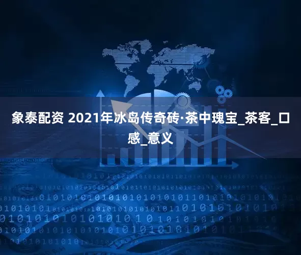 象泰配资 2021年冰岛传奇砖·茶中瑰宝_茶客_口感_意义