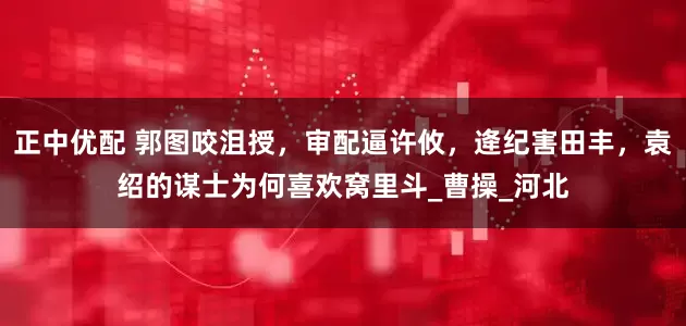 正中优配 郭图咬沮授，审配逼许攸，逄纪害田丰，袁绍的谋士为何喜欢窝里斗_曹操_河北