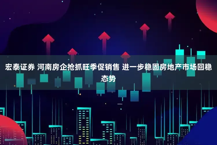 宏泰证券 河南房企抢抓旺季促销售 进一步稳固房地产市场回稳态势