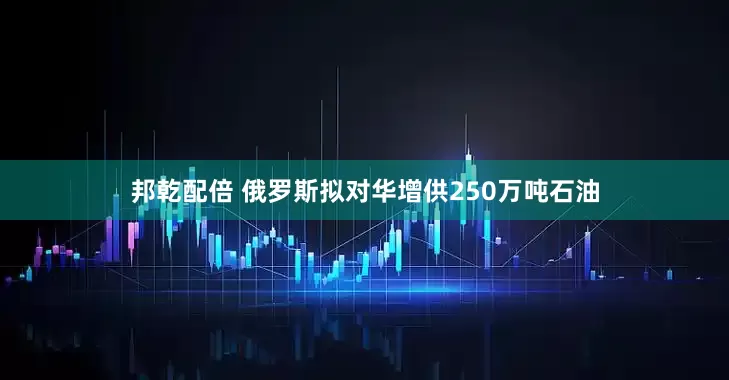 邦乾配倍 俄罗斯拟对华增供250万吨石油