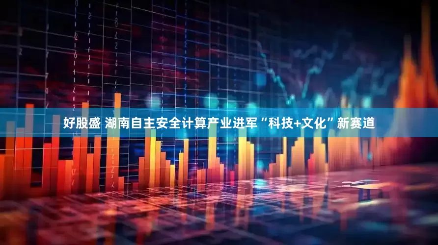 好股盛 湖南自主安全计算产业进军“科技+文化”新赛道