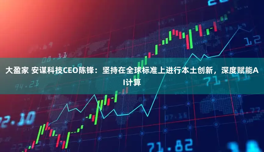 大盈家 安谋科技CEO陈锋：坚持在全球标准上进行本土创新，深度赋能AI计算