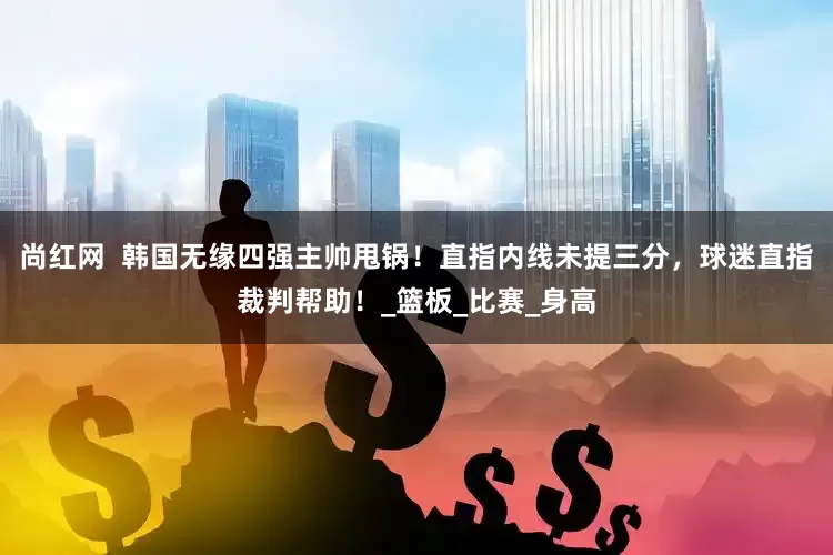 尚红网  韩国无缘四强主帅甩锅！直指内线未提三分，球迷直指裁判帮助！_篮板_比赛_身高