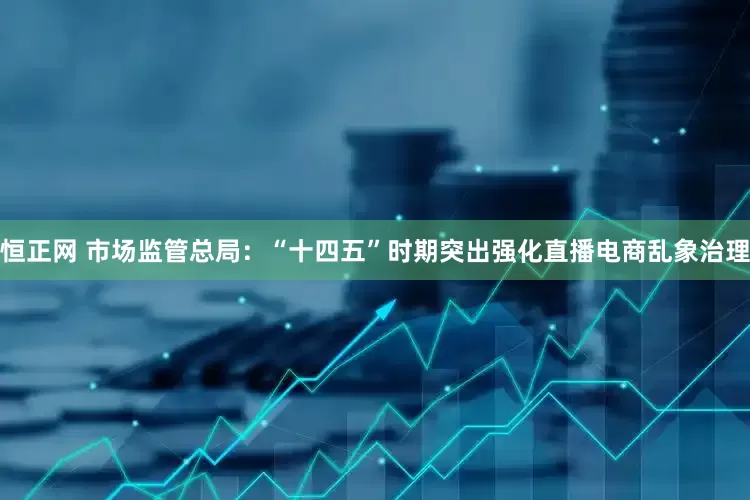 恒正网 市场监管总局：“十四五”时期突出强化直播电商乱象治理