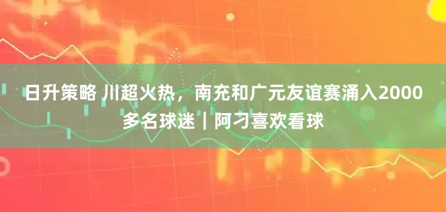 日升策略 川超火热，南充和广元友谊赛涌入2000多名球迷｜阿刁喜欢看球