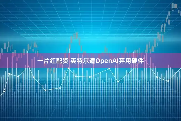 一片红配资 英特尔遭OpenAI弃用硬件