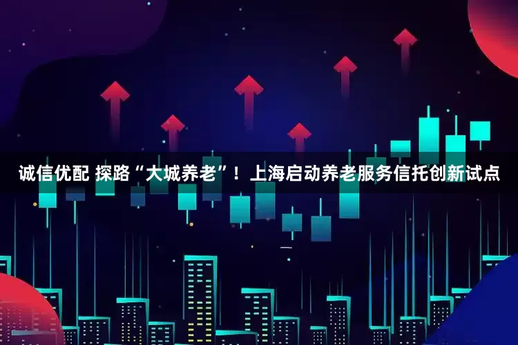 诚信优配 探路“大城养老”！上海启动养老服务信托创新试点