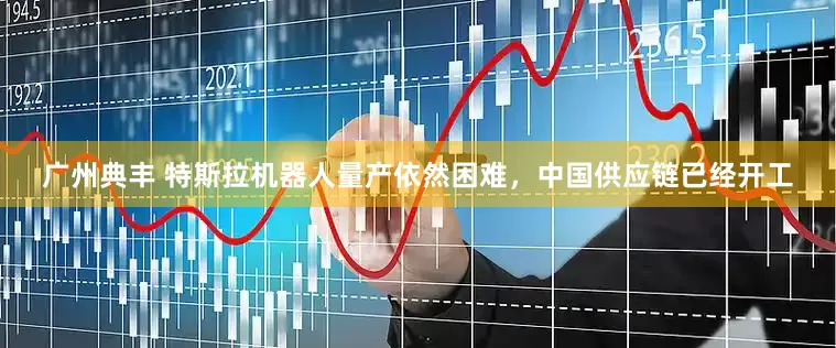 广州典丰 特斯拉机器人量产依然困难，中国供应链已经开工